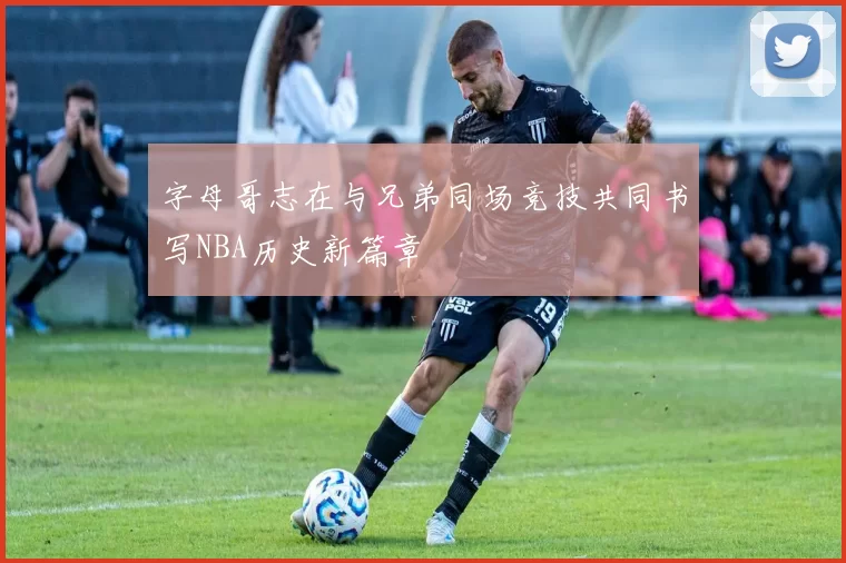 字母哥志在与兄弟同场竞技共同书写NBA历史新篇章