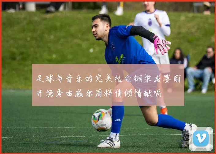 足球与音乐的完美结合铜梁龙赛前开场秀由威尔周梓倩倾情献唱