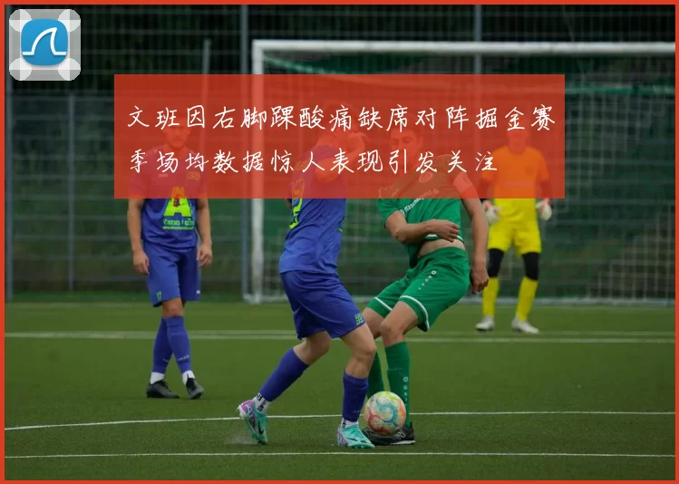 文班因右脚踝酸痛缺席对阵掘金赛季场均数据惊人表现引发关注