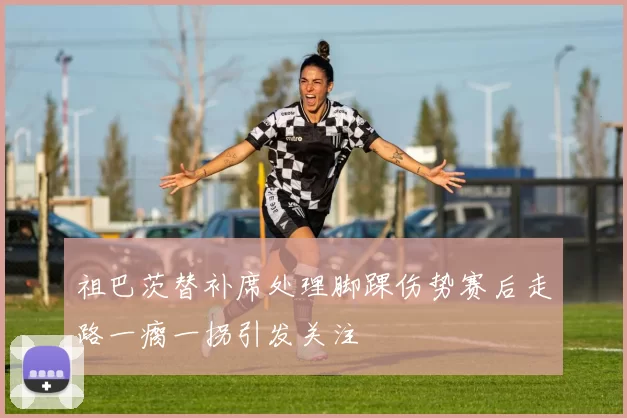 祖巴茨替补席处理脚踝伤势赛后走路一瘸一拐引发关注