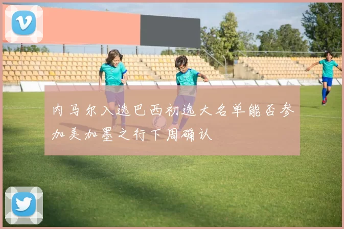内马尔入选巴西初选大名单能否参加美加墨之行下周确认