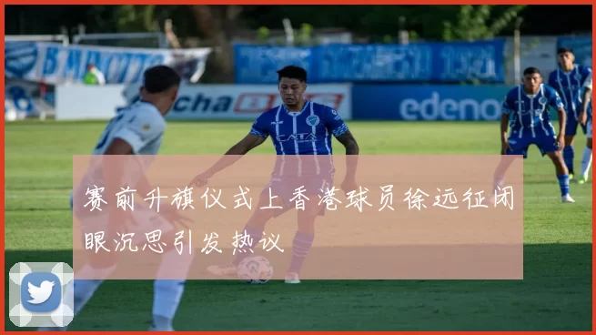 赛前升旗仪式上香港球员徐远征闭眼沉思引发热议