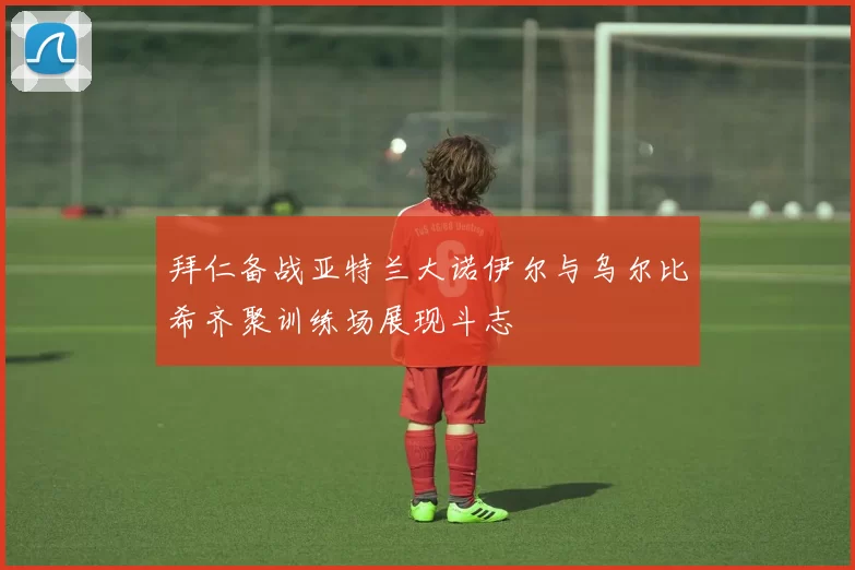拜仁备战亚特兰大诺伊尔与乌尔比希齐聚训练场展现斗志