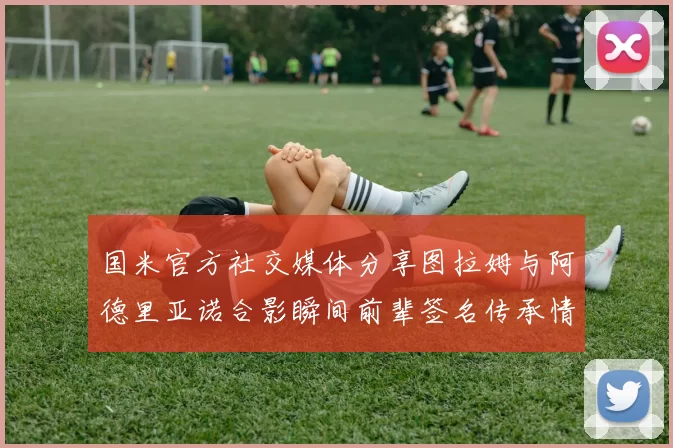 国米官方社交媒体分享图拉姆与阿德里亚诺合影瞬间前辈签名传承情怀
