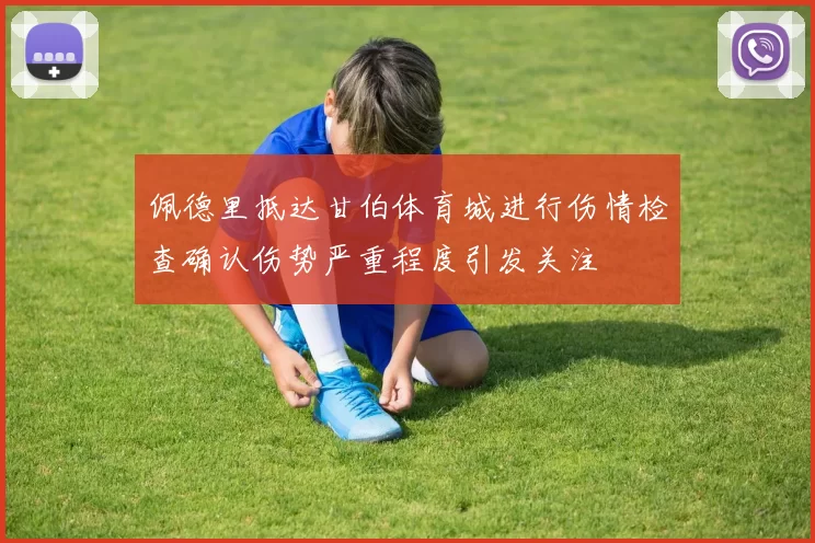佩德里抵达甘伯体育城进行伤情检查确认伤势严重程度引发关注
