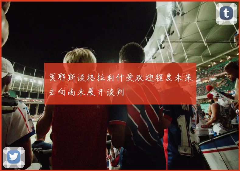 莫耶斯谈格拉利什受欢迎程度未来去向尚未展开谈判