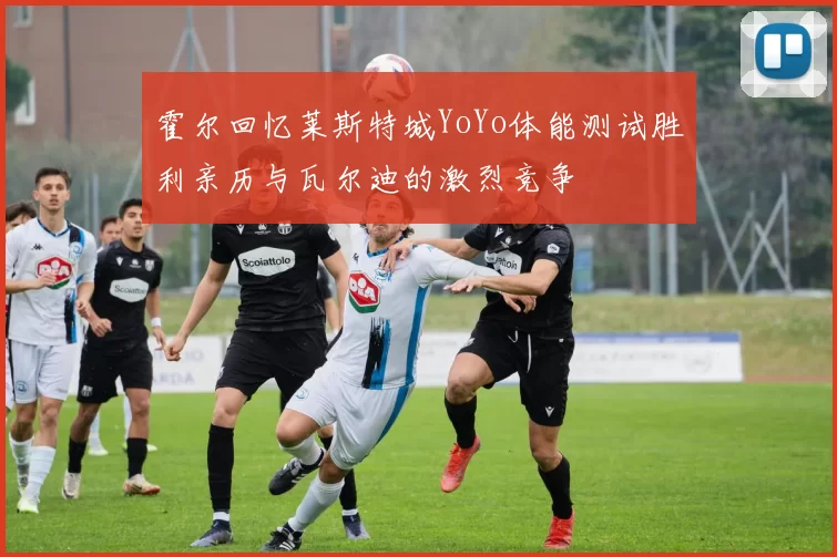 霍尔回忆莱斯特城YoYo体能测试胜利亲历与瓦尔迪的激烈竞争