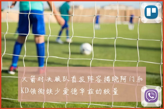火箭对决狼队首发阵容揭晓阿门和KD领衔缺少爱德华兹的较量