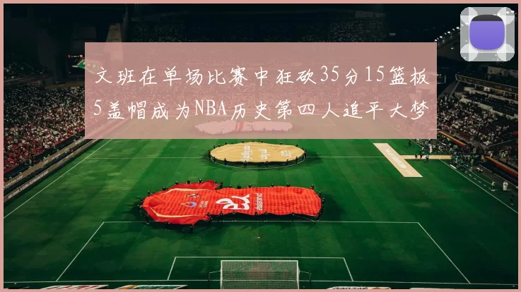 文班在单场比赛中狂砍35分15篮板5盖帽成为NBA历史第四人追平大梦鲨鱼天勾