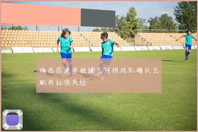 梅西因疲劳被换下阿根廷队确认无肌肉拉伤风险