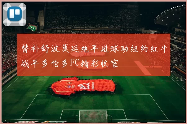 替补舒波莫廷绝平进球助纽约红牛战平多伦多FC精彩收官