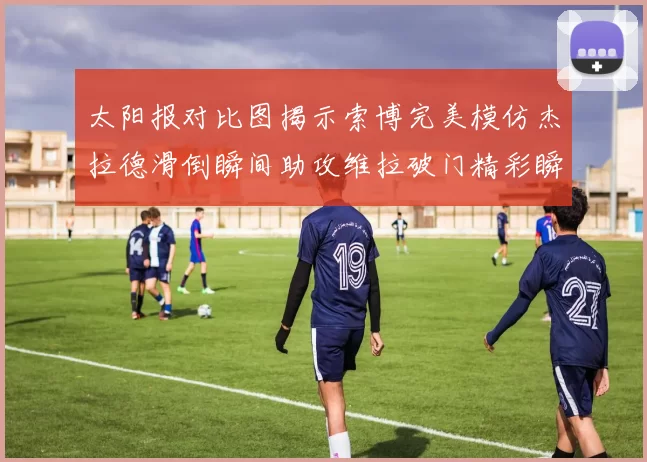 太阳报对比图揭示索博完美模仿杰拉德滑倒瞬间助攻维拉破门精彩瞬间