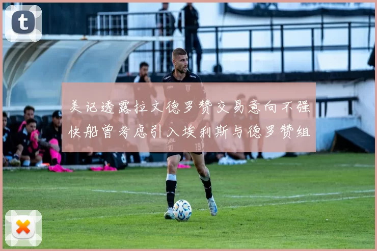 美记透露拉文德罗赞交易意向不强快船曾考虑引入埃利斯与德罗赞组合