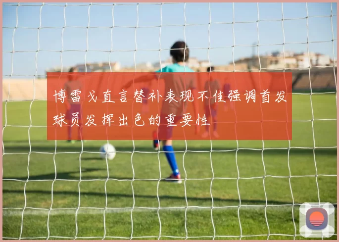 博雷戈直言替补表现不佳强调首发球员发挥出色的重要性
