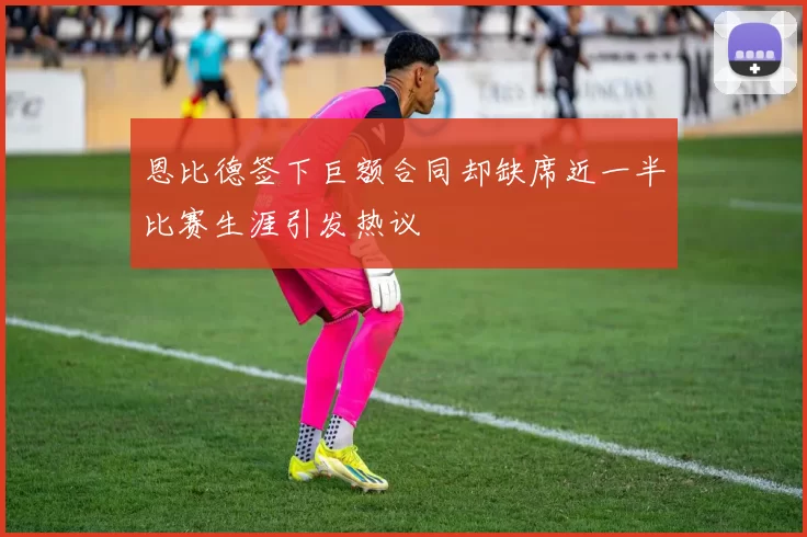 恩比德签下巨额合同却缺席近一半比赛生涯引发热议