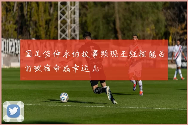 国足伤仲永的故事频现王钰栋能否打破宿命成幸运儿