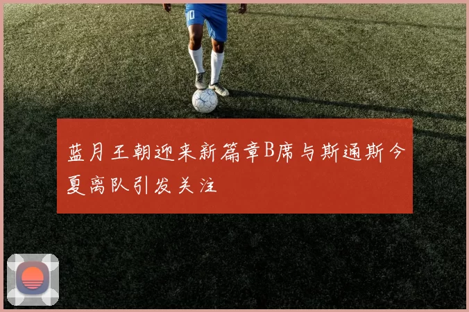 蓝月王朝迎来新篇章B席与斯通斯今夏离队引发关注