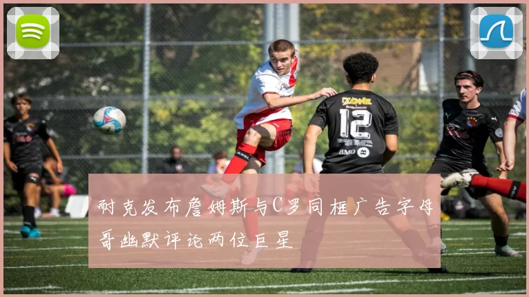 耐克发布詹姆斯与C罗同框广告字母哥幽默评论两位巨星