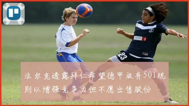 法尔克透露拜仁希望德甲放弃501规则以增强竞争力但不愿出售股份