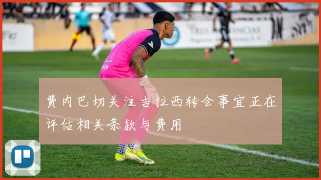 费内巴切关注吉拉西转会事宜正在评估相关条款与费用