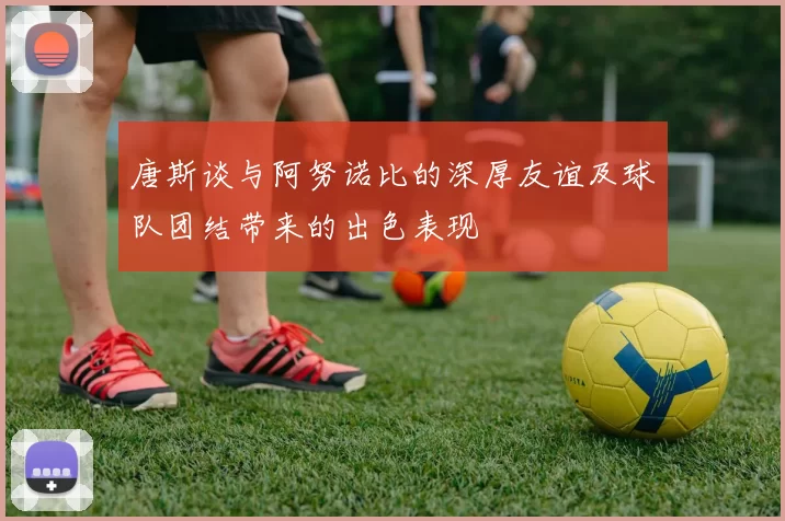 唐斯谈与阿努诺比的深厚友谊及球队团结带来的出色表现